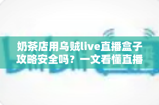 奶茶店用乌贼live直播盒子攻略安全吗？一文看懂直播盒子的风险与正确用法