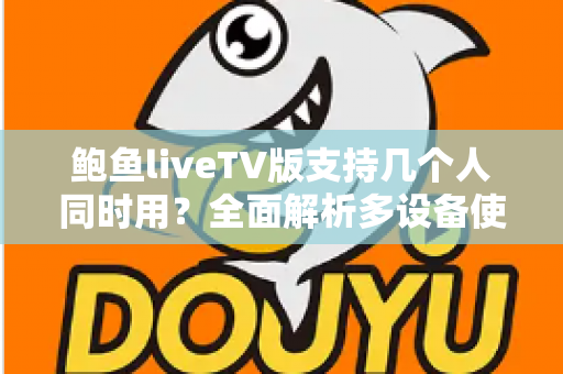 鲍鱼liveTV版支持几个人同时用？全面解析多设备使用规则与家庭共享实用指南