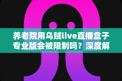 养老院用乌贼live直播盒子专业版会被限制吗？深度解读使用限制、合规要点与实用指南