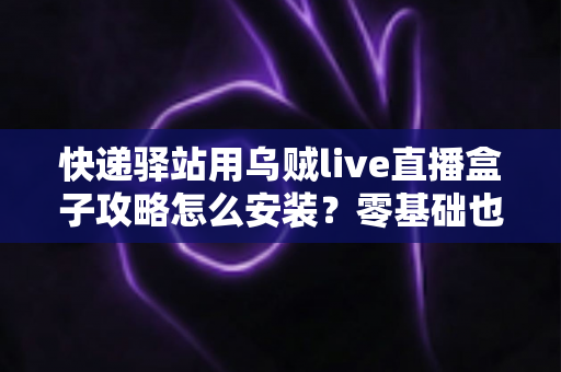 快递驿站用乌贼live直播盒子攻略怎么安装？零基础也能快速上手的完整安装教程