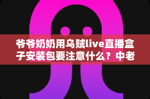 爷爷奶奶用乌贼live直播盒子安装包要注意什么？中老年用户安全安装与避坑全指南