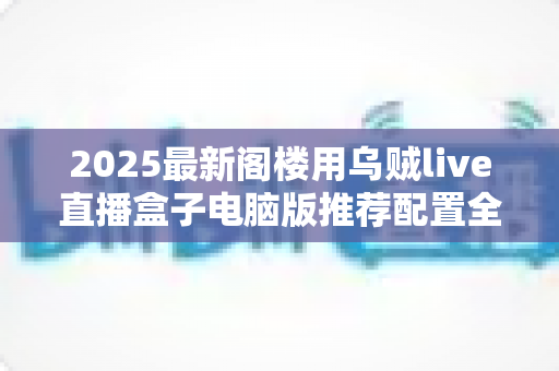 2025最新阁楼用乌贼live直播盒子电脑版推荐配置全攻略:从入门到专业主播的硬件选择指南 2025最新阁楼用乌贼live直播盒子电脑版推荐配置全攻略:从入门到专业主播的硬件选择指南