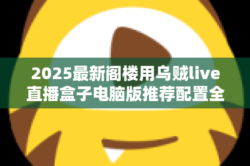 2025最新阁楼用乌贼live直播盒子电脑版推荐配置全攻略：从入门到专业主播的硬件选择指南