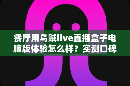 餐厅用乌贼live直播盒子电脑版体验怎么样？实测口碑、优缺点与餐厅场景使用建议全解析
