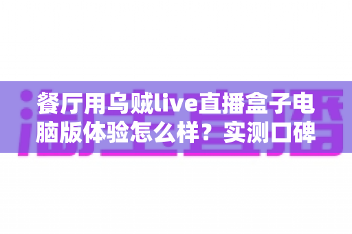 餐厅用乌贼live直播盒子电脑版体验怎么样？实测口碑、优缺点与餐厅场景使用建议全解析