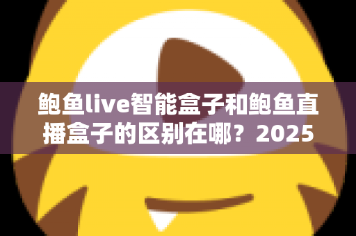 鲍鱼live智能盒子和鲍鱼直播盒子的区别在哪?2025最新选购对比指南帮你一次看懂 鲍鱼live智能盒子和鲍鱼直播盒子的区别在哪?2025最新选购对比指南帮你一次看懂