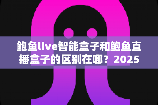 鲍鱼live智能盒子和鲍鱼直播盒子的区别在哪？2025最新选购对比指南帮你一次看懂