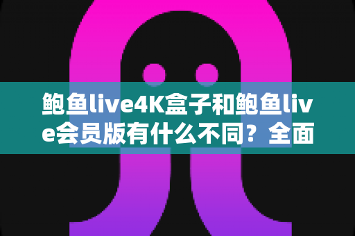 鲍鱼live4K盒子和鲍鱼live会员版有什么不同？全面解析配置、价格与使用体验，帮你选对不花冤枉钱