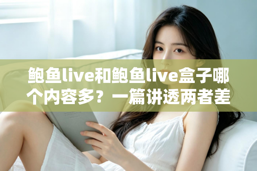 鲍鱼live和鲍鱼live盒子哪个内容多？一篇讲透两者差异的深度对比指南