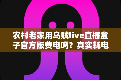 农村老家用乌贼live直播盒子官方版费电吗？真实耗电分析与超实用省电攻略大公开
