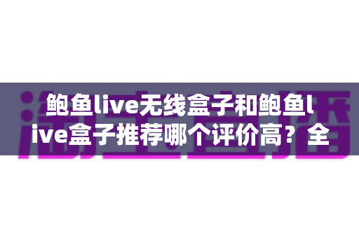 鲍鱼live无线盒子和鲍鱼live盒子推荐哪个评价高？全面对比与深度选购指南