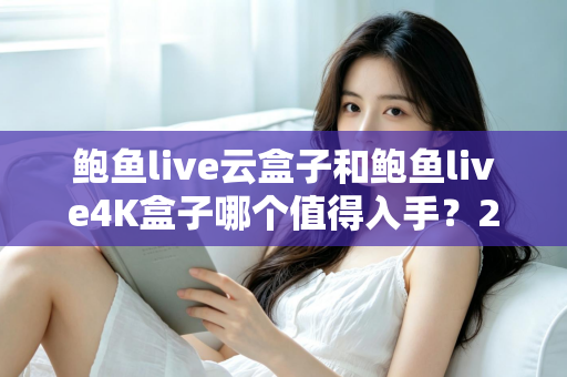 鲍鱼live云盒子和鲍鱼live4K盒子哪个值得入手？2025最新选购指南与深度对比评测