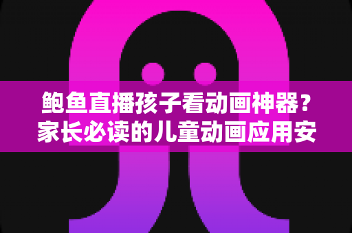 鲍鱼直播孩子看动画神器？家长必读的儿童动画应用安全辨别指南