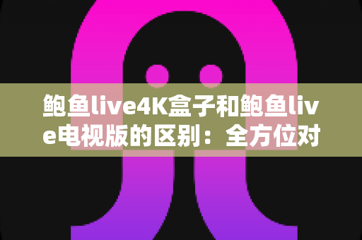 鲍鱼live4K盒子和鲍鱼live电视版的区别：全方位对比解析，帮你选出最适合的观看方案