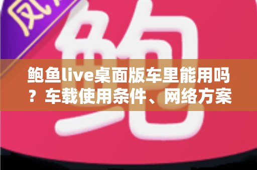 鲍鱼live桌面版车里能用吗?车载使用条件、网络方案与安全注意事项全解析 鲍鱼live桌面版车里能用吗?车载使用条件、网络方案与安全注意事项全解析