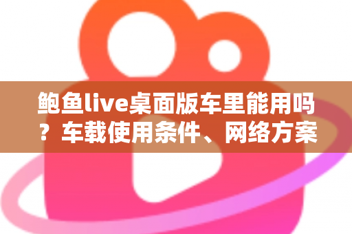 鲍鱼live桌面版车里能用吗?车载使用条件、网络方案与安全注意事项全解析 鲍鱼live桌面版车里能用吗?车载使用条件、网络方案与安全注意事项全解析
