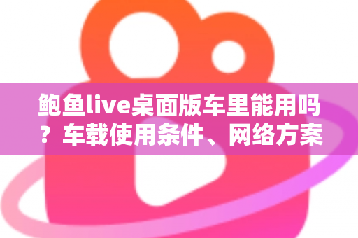 鲍鱼live桌面版车里能用吗？车载使用条件、网络方案与安全注意事项全解析