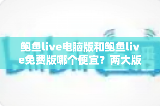 鲍鱼live电脑版和鲍鱼live免费版哪个便宜？两大版本价格差异全解析与理性选择指南