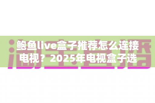 鲍鱼live盒子推荐怎么连接电视?2025年电视盒子选购与连接一站式实用攻略 鲍鱼live盒子推荐怎么连接电视?2025年电视盒子选购与连接一站式实用攻略