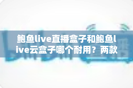 鲍鱼live直播盒子和鲍鱼live云盒子哪个耐用?两款热门电视盒子的耐用性全面对比与选购指南 鲍鱼live直播盒子和鲍鱼live云盒子哪个耐用?两款热门电视盒子的耐用性全面对比与选购指南