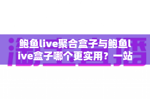 鲍鱼live聚合盒子与鲍鱼live盒子哪个更实用？一站式深度对比解析，帮你选对不选贵