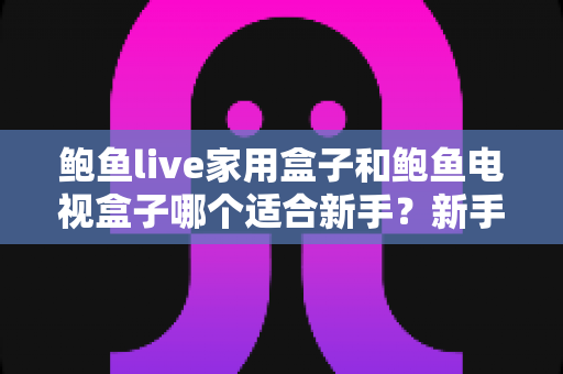 鲍鱼live家用盒子和鲍鱼电视盒子哪个适合新手?新手零基础电视盒子选购对比全攻略 鲍鱼live家用盒子和鲍鱼电视盒子哪个适合新手?新手零基础电视盒子选购对比全攻略