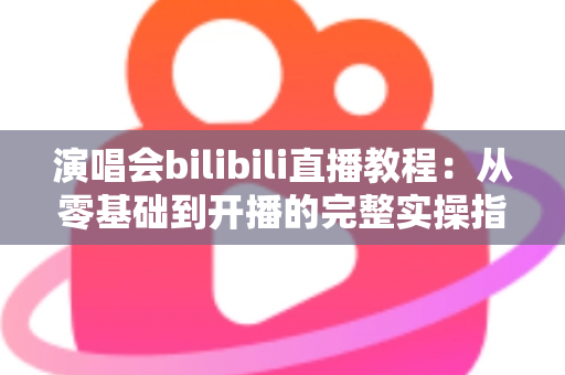 演唱会bilibili直播教程:从零基础到开播的完整实操指南,轻松开启你的B站直播之旅 演唱会bilibili直播教程:从零基础到开播的完整实操指南,轻松开启你的B站直播之旅