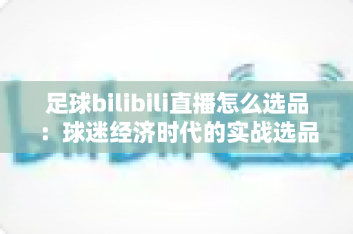 足球bilibili直播怎么选品：球迷经济时代的实战选品全攻略