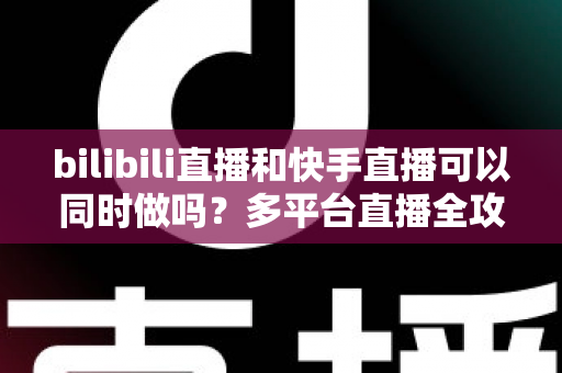 bilibili直播和快手直播可以同时做吗？多平台直播全攻略，助你轻松扩大影响力