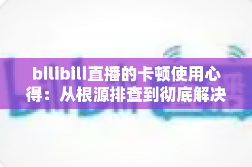 bilibili直播的卡顿使用心得:从根源排查到彻底解决的实战指南 bilibili直播的卡顿使用心得:从根源排查到彻底解决的实战指南