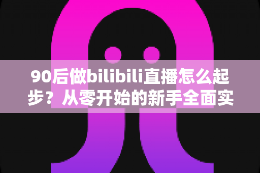 90后做bilibili直播怎么起步?从零开始的新手全面实战指南 90后做bilibili直播怎么起步?从零开始的新手全面实战指南