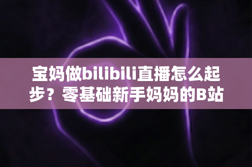 宝妈做bilibili直播怎么起步?零基础新手妈妈的B站直播变现全攻略 宝妈做bilibili直播怎么起步?零基础新手妈妈的B站直播变现全攻略