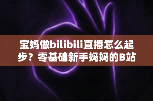 宝妈做bilibili直播怎么起步？零基础新手妈妈的B站直播变现全攻略
