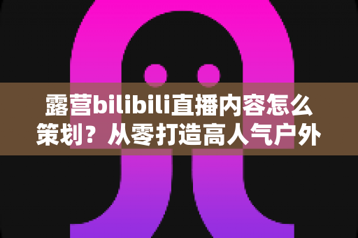 露营bilibili直播内容怎么策划?从零打造高人气户外直播的完整实战指南 露营bilibili直播内容怎么策划?从零打造高人气户外直播的完整实战指南
