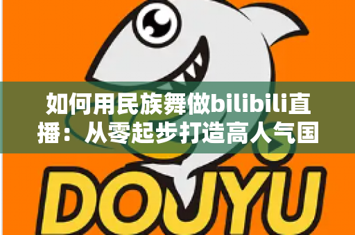 如何用民族舞做bilibili直播：从零起步打造高人气国风舞蹈直播间的实战指南