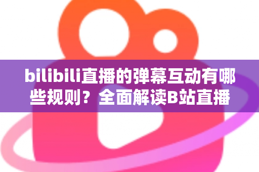 bilibili直播的弹幕互动有哪些规则？全面解读B站直播间弹幕礼仪、禁忌与玩法指南