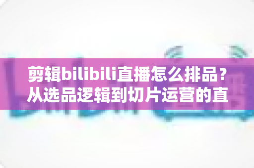 剪辑bilibili直播怎么排品？从选品逻辑到切片运营的直播带货排品全流程实战指南
