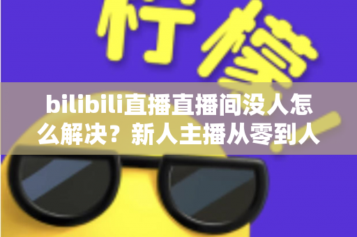 bilibili直播直播间没人怎么解决？新人主播从零到人气爆棚的实战运营指南