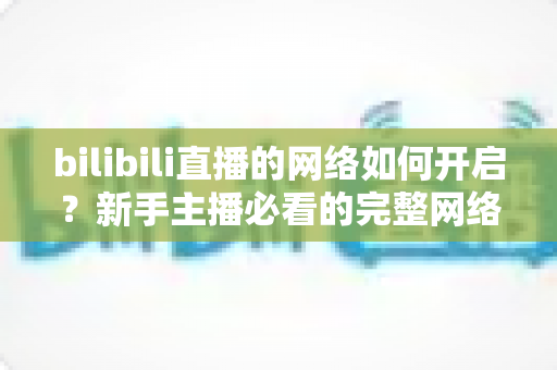 bilibili直播的网络如何开启？新手主播必看的完整网络设置与开播指南