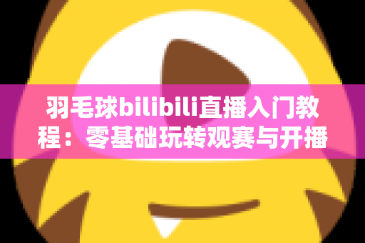 羽毛球bilibili直播入门教程:零基础玩转观赛与开播的完整指南 羽毛球bilibili直播入门教程:零基础玩转观赛与开播的完整指南