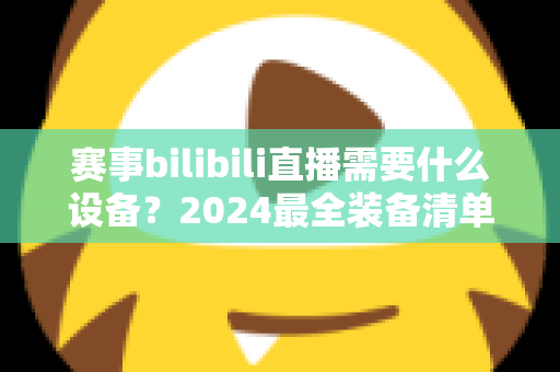 赛事bilibili直播需要什么设备?2024最全装备清单与搭建方案全解析 赛事bilibili直播需要什么设备?2024最全装备清单与搭建方案全解析