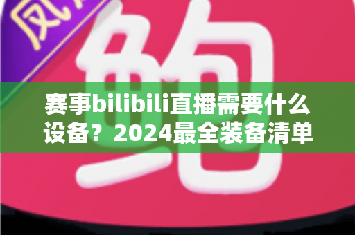 赛事bilibili直播需要什么设备?2024最全装备清单与搭建方案全解析 赛事bilibili直播需要什么设备?2024最全装备清单与搭建方案全解析