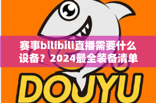 赛事bilibili直播需要什么设备？2024最全装备清单与搭建方案全解析
