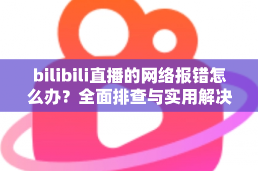 bilibili直播的网络报错怎么办？全面排查与实用解决方案指南