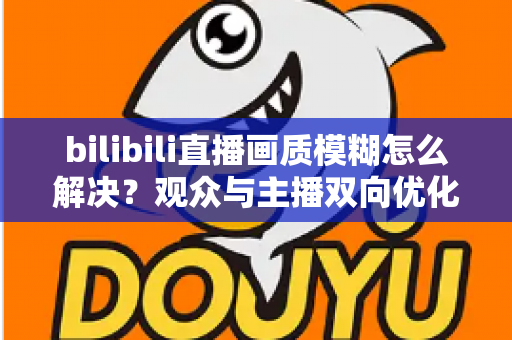 bilibili直播画质模糊怎么解决?观众与主播双向优化全攻略,轻松告别低清画质 bilibili直播画质模糊怎么解决?观众与主播双向优化全攻略,轻松告别低清画质
