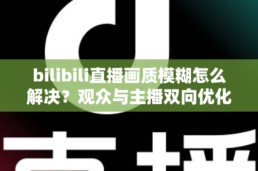 bilibili直播画质模糊怎么解决？观众与主播双向优化全攻略，轻松告别低清画质