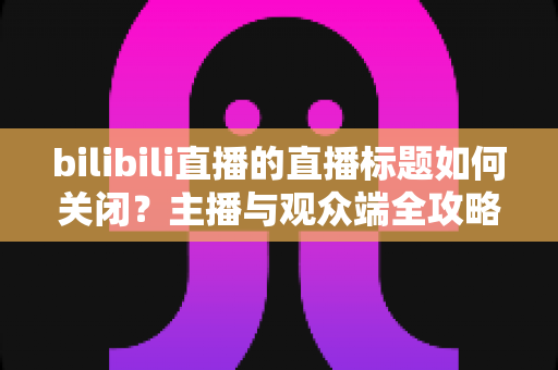 bilibili直播的直播标题如何关闭?主播与观众端全攻略详解 bilibili直播的直播标题如何关闭?主播与观众端全攻略详解