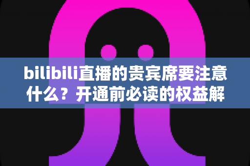 bilibili直播的贵宾席要注意什么?开通前必读的权益解析与避坑全指南 bilibili直播的贵宾席要注意什么?开通前必读的权益解析与避坑全指南