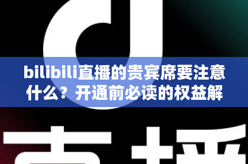 bilibili直播的贵宾席要注意什么？开通前必读的权益解析与避坑全指南