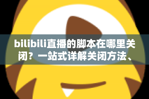 bilibili直播的脚本在哪里关闭？一站式详解关闭方法、操作步骤与高频疑问